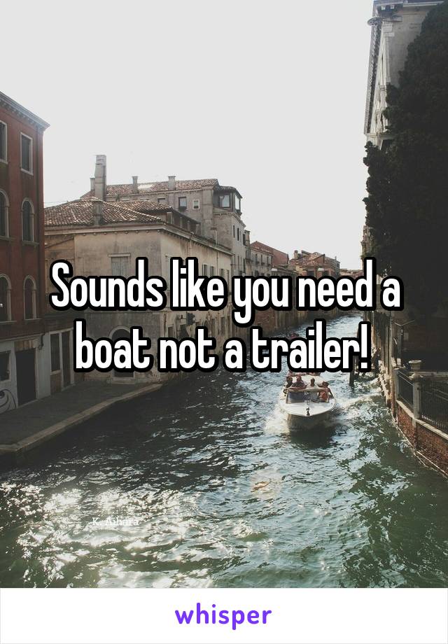 Sounds like you need a boat not a trailer! 