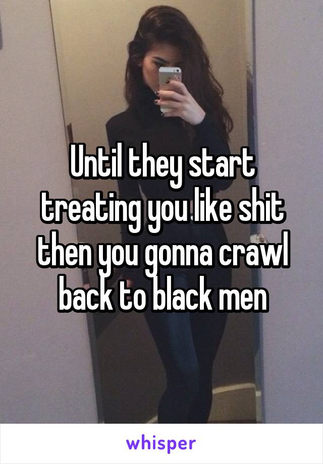 Until they start treating you like shit then you gonna crawl back to black men