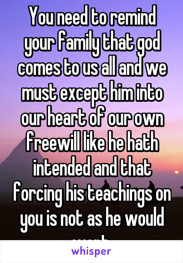 You need to remind your family that god comes to us all and we must except him into our heart of our own freewill like he hath intended and that forcing his teachings on you is not as he would want.