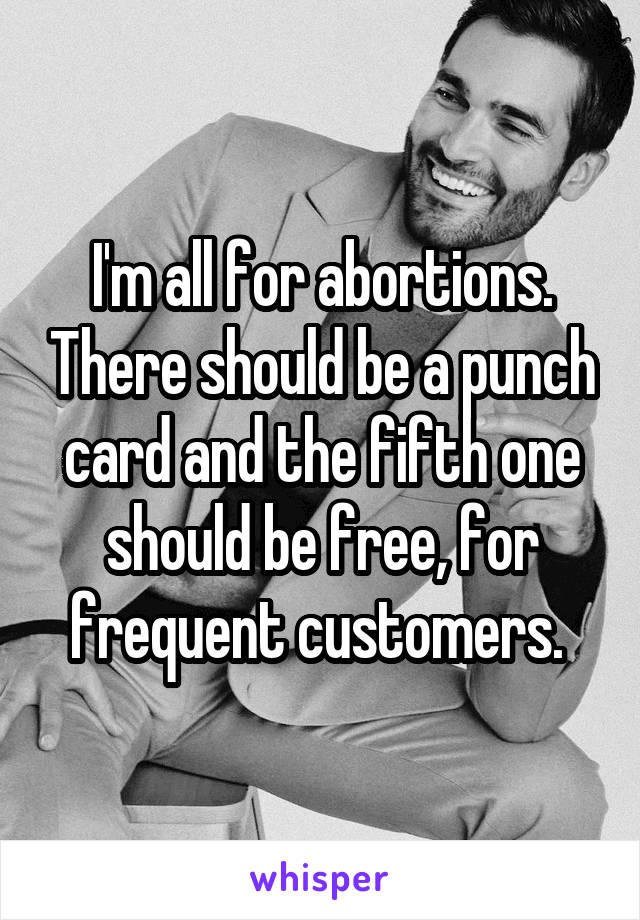 I'm all for abortions. There should be a punch card and the fifth one should be free, for frequent customers. 
