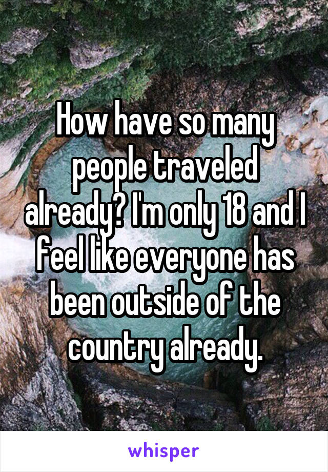 How have so many people traveled already? I'm only 18 and I feel like everyone has been outside of the country already.