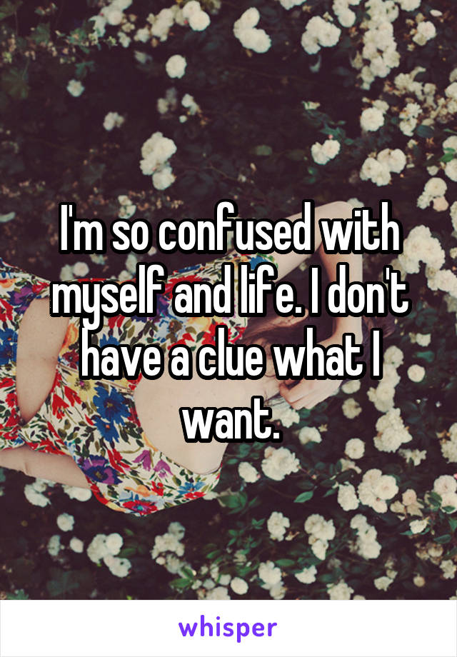 I'm so confused with myself and life. I don't have a clue what I want.