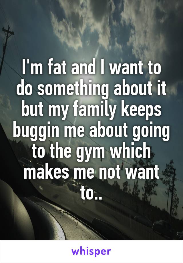 I'm fat and I want to do something about it but my family keeps buggin me about going to the gym which makes me not want to..