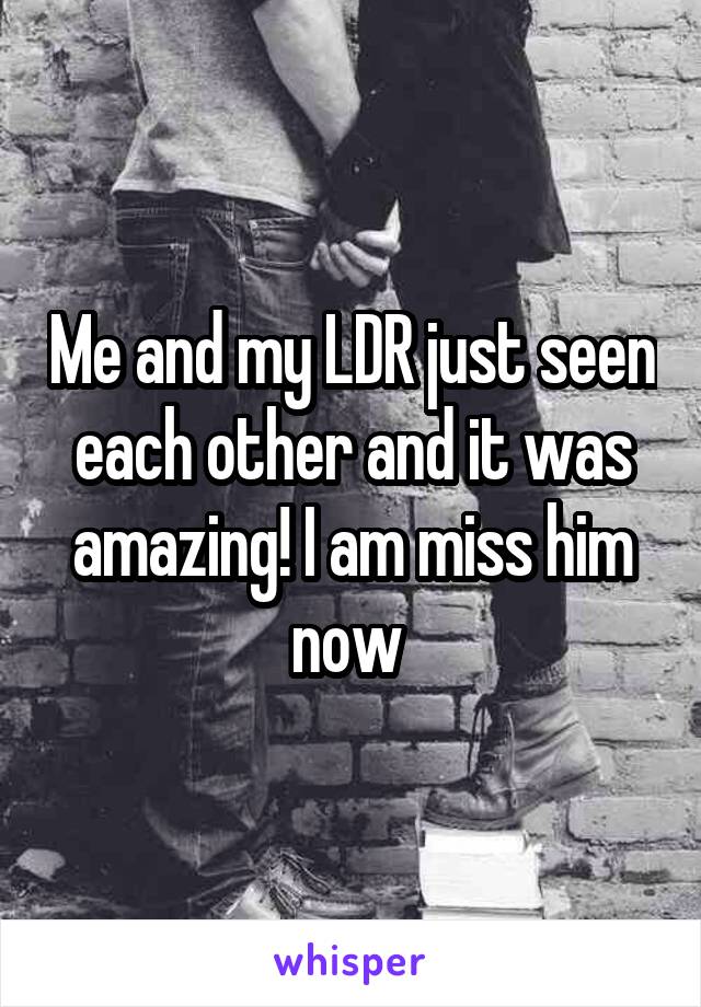Me and my LDR just seen each other and it was amazing! I am miss him now 