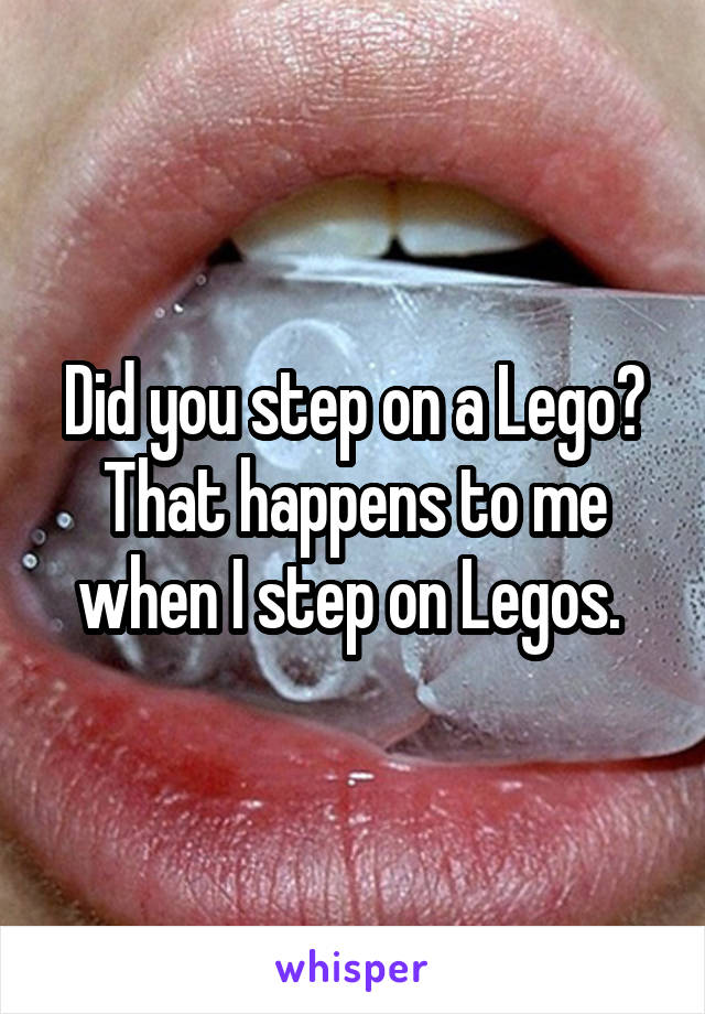 Did you step on a Lego? That happens to me when I step on Legos. 