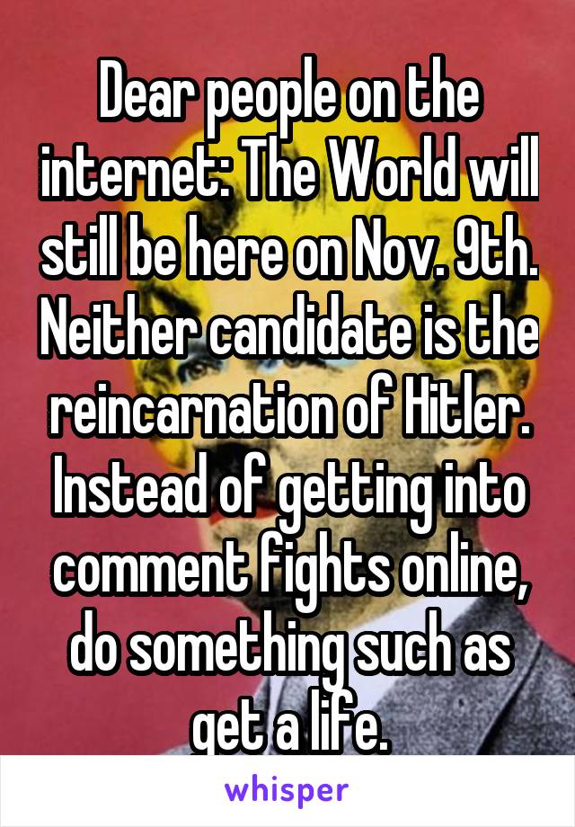 Dear people on the internet: The World will still be here on Nov. 9th. Neither candidate is the reincarnation of Hitler. Instead of getting into comment fights online, do something such as get a life.