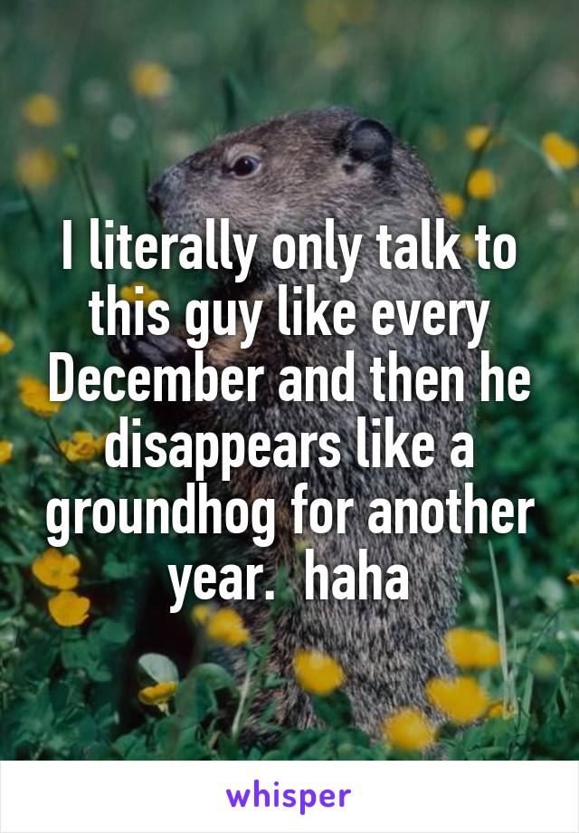 I literally only talk to this guy like every December and then he disappears like a groundhog for another year.  haha