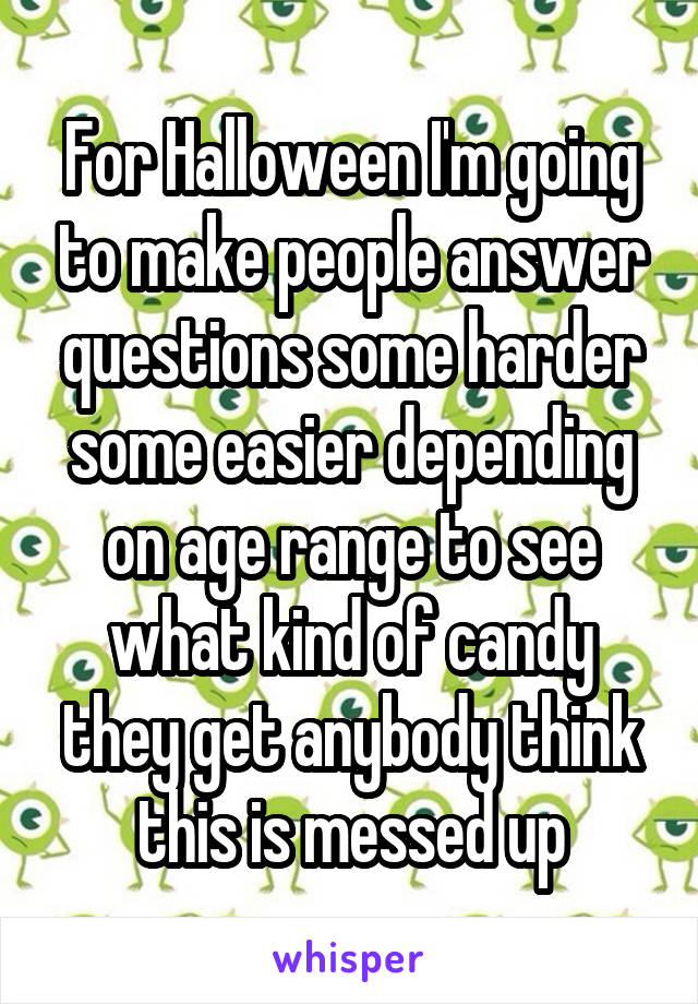 For Halloween I'm going to make people answer questions some harder some easier depending on age range to see what kind of candy they get anybody think this is messed up