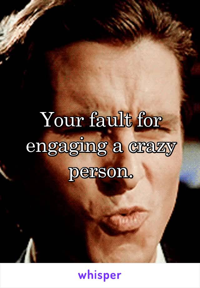 Your fault for engaging a crazy person.