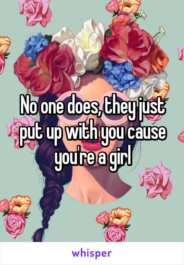 No one does, they just put up with you cause you're a girl