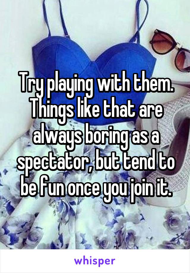 Try playing with them. Things like that are always boring as a spectator, but tend to be fun once you join it.