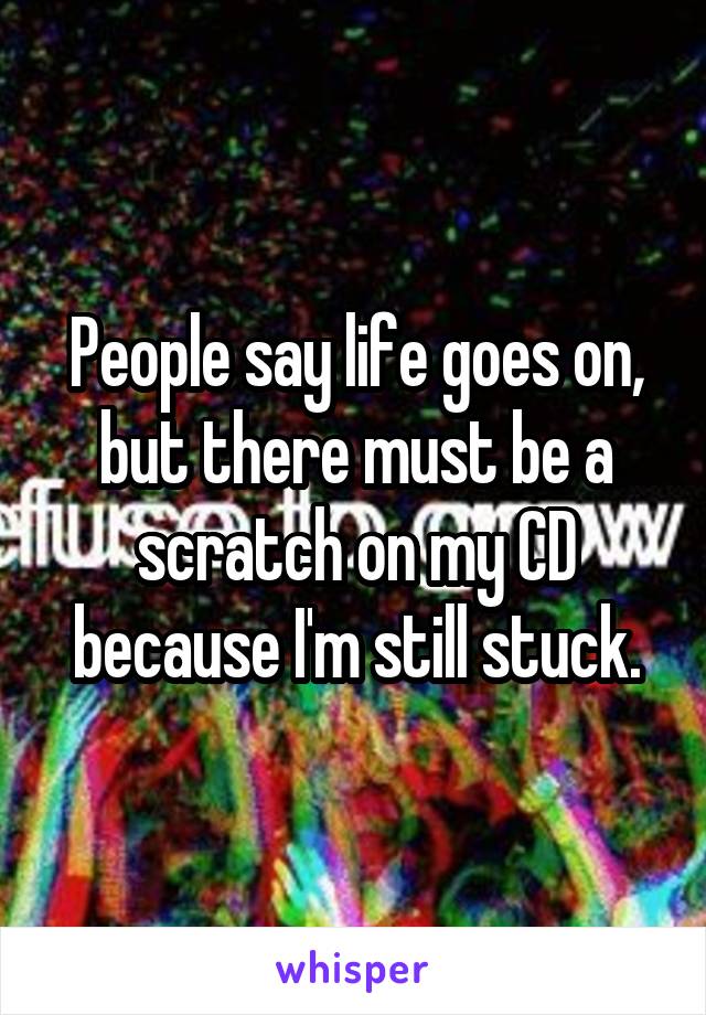 People say life goes on, but there must be a scratch on my CD because I'm still stuck.