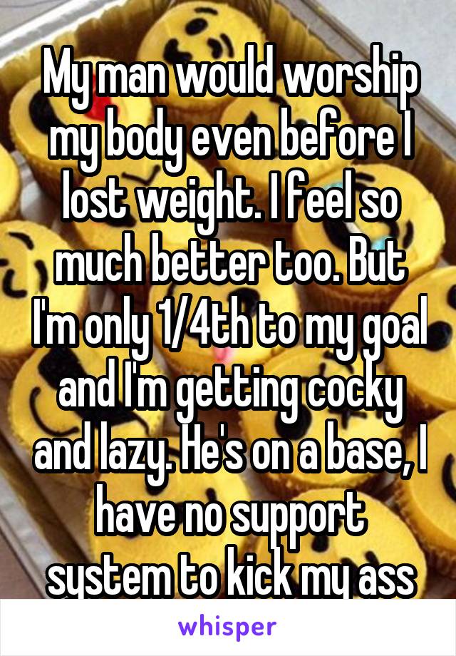 My man would worship my body even before I lost weight. I feel so much better too. But I'm only 1/4th to my goal and I'm getting cocky and lazy. He's on a base, I have no support system to kick my ass