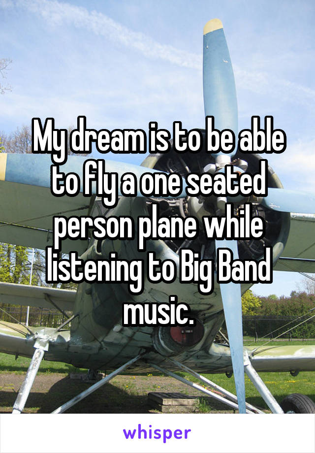My dream is to be able to fly a one seated person plane while listening to Big Band music.