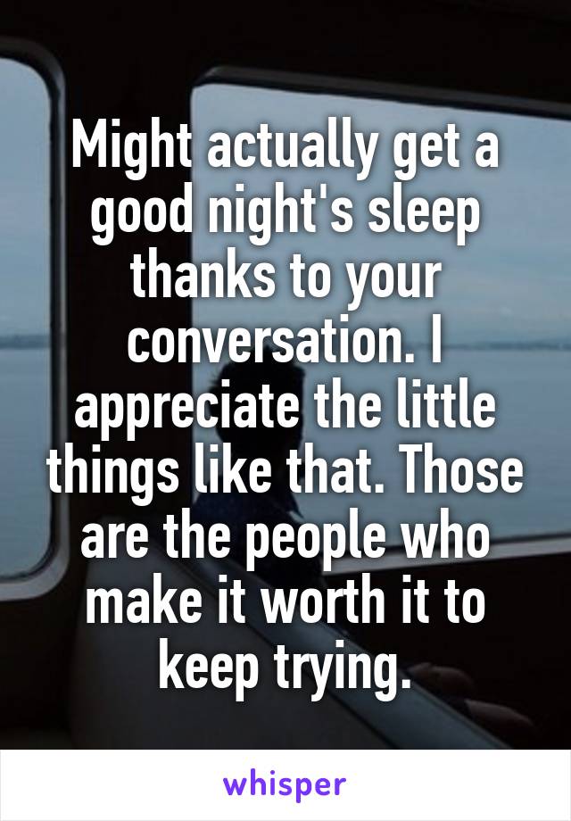 Might actually get a good night's sleep thanks to your conversation. I appreciate the little things like that. Those are the people who make it worth it to keep trying.
