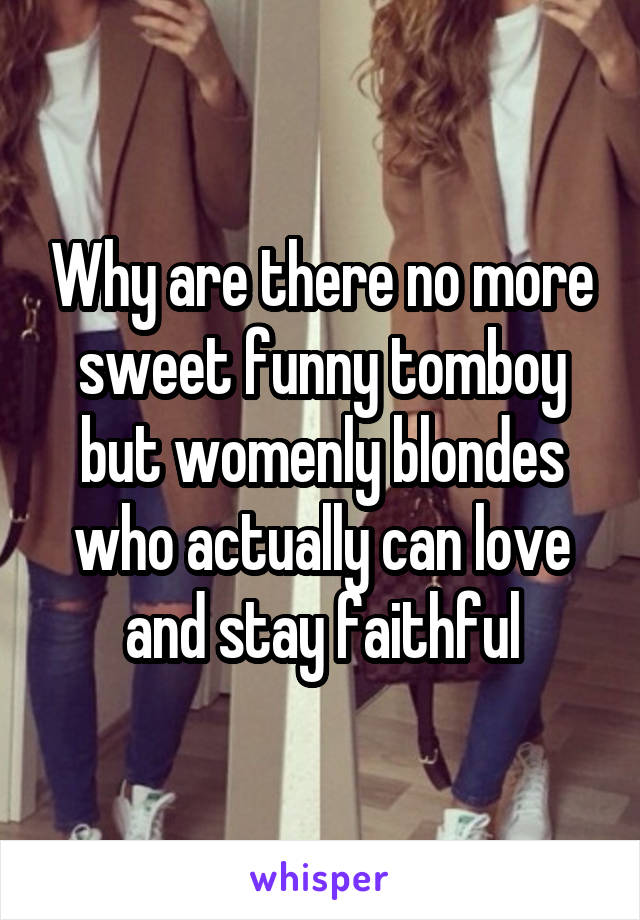 Why are there no more sweet funny tomboy but womenly blondes who actually can love and stay faithful