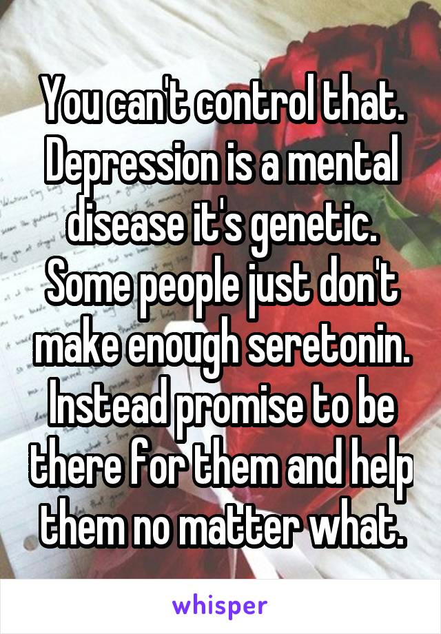 You can't control that. Depression is a mental disease it's genetic. Some people just don't make enough seretonin. Instead promise to be there for them and help them no matter what.
