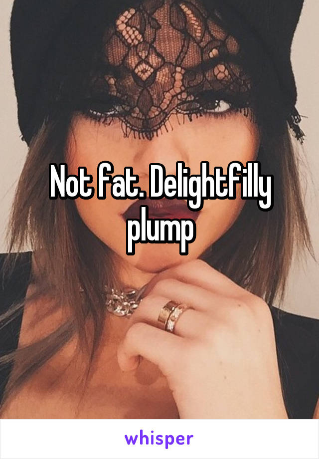 Not fat. Delightfilly plump
