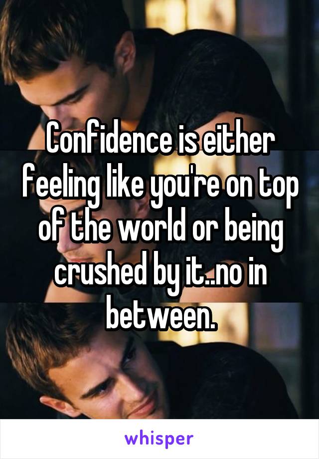 Confidence is either feeling like you're on top of the world or being crushed by it..no in between.