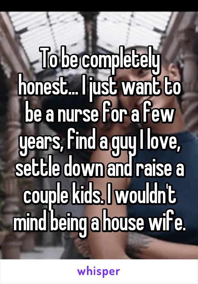 To be completely honest... I just want to be a nurse for a few years, find a guy I love, settle down and raise a couple kids. I wouldn't mind being a house wife.