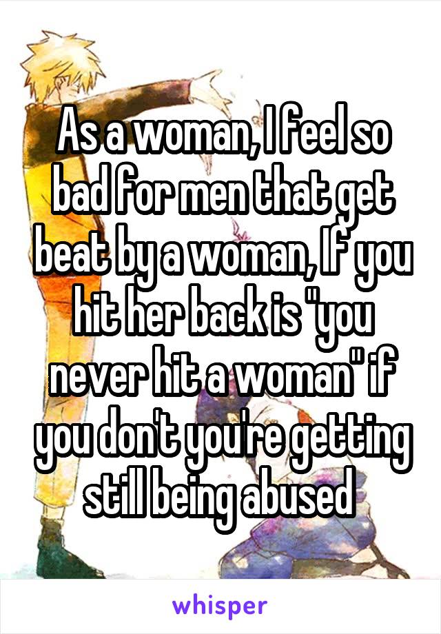As a woman, I feel so bad for men that get beat by a woman, If you hit her back is "you never hit a woman" if you don't you're getting still being abused 