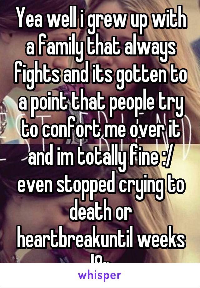 Yea well i grew up with a family that always fights and its gotten to a point that people try to confort me over it and im totally fine :/ even stopped crying to death or heartbreakuntil weeks l8r