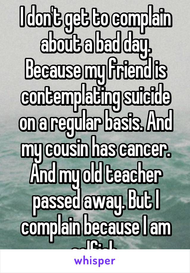 I don't get to complain about a bad day. Because my friend is contemplating suicide on a regular basis. And my cousin has cancer. And my old teacher passed away. But I complain because I am selfish.