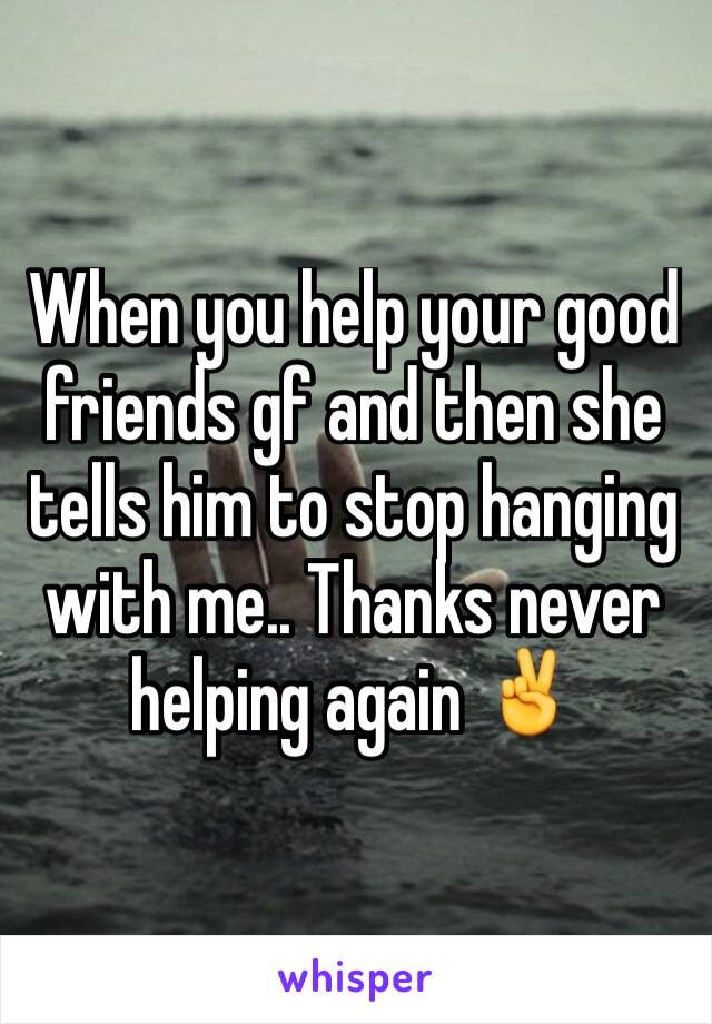 When you help your good friends gf and then she tells him to stop hanging with me.. Thanks never helping again ✌