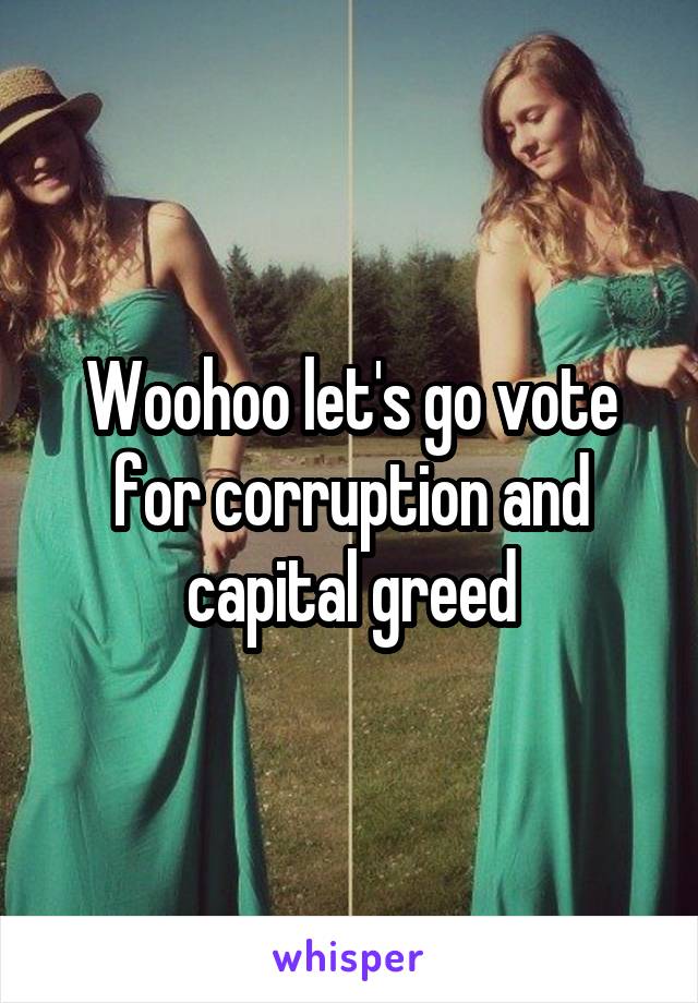 Woohoo let's go vote for corruption and capital greed
