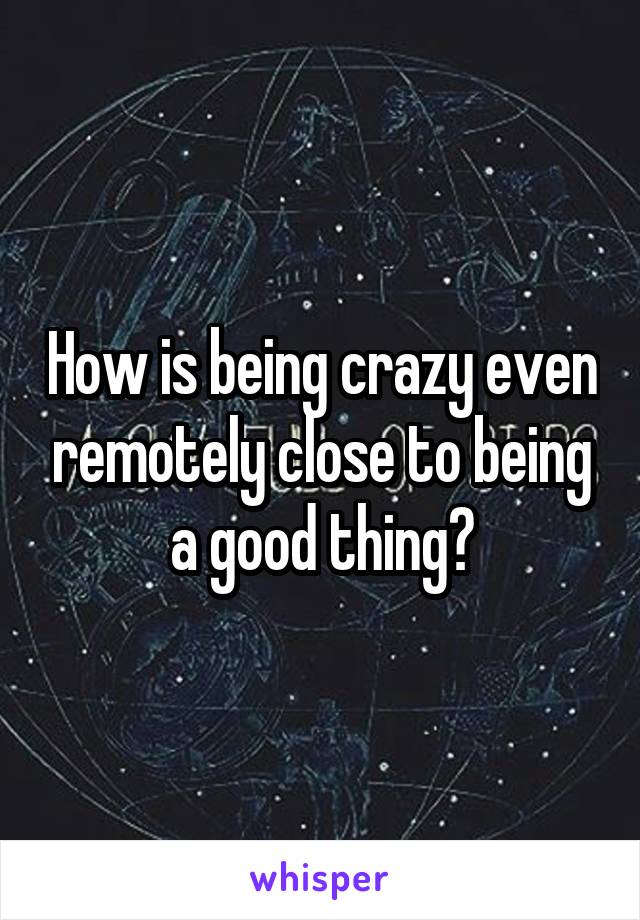 How is being crazy even remotely close to being a good thing?