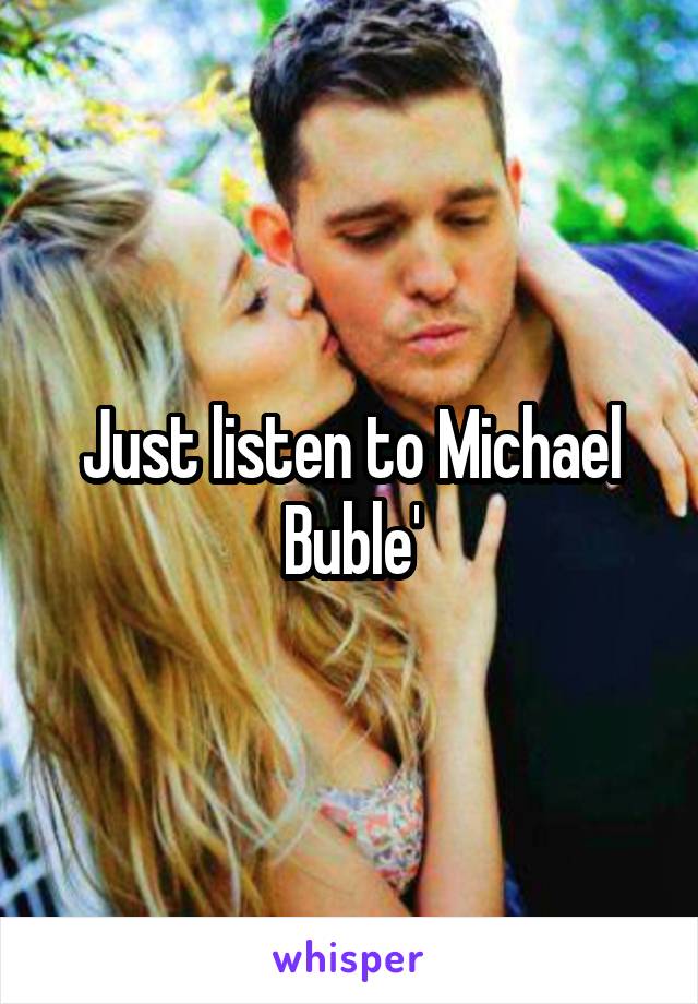 Just listen to Michael Buble'