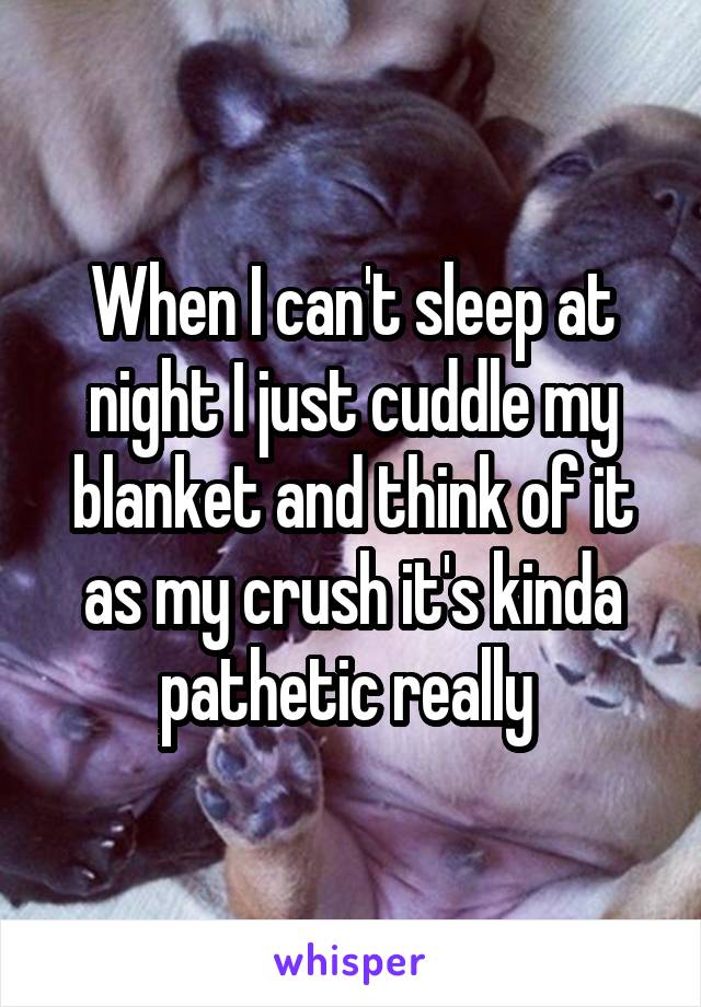When I can't sleep at night I just cuddle my blanket and think of it as my crush it's kinda pathetic really 