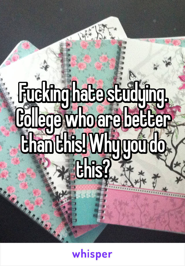 Fucking hate studying. College who are better than this! Why you do this?