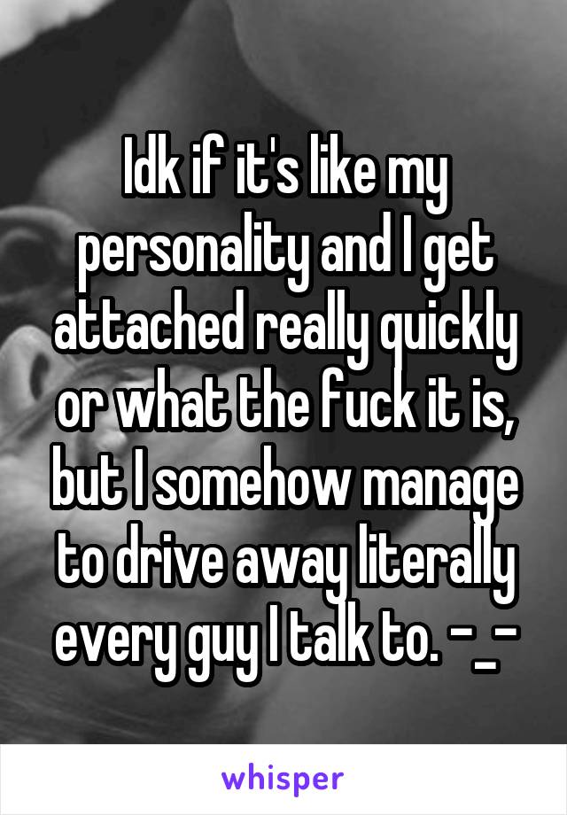 Idk if it's like my personality and I get attached really quickly or what the fuck it is, but I somehow manage to drive away literally every guy I talk to. -_-