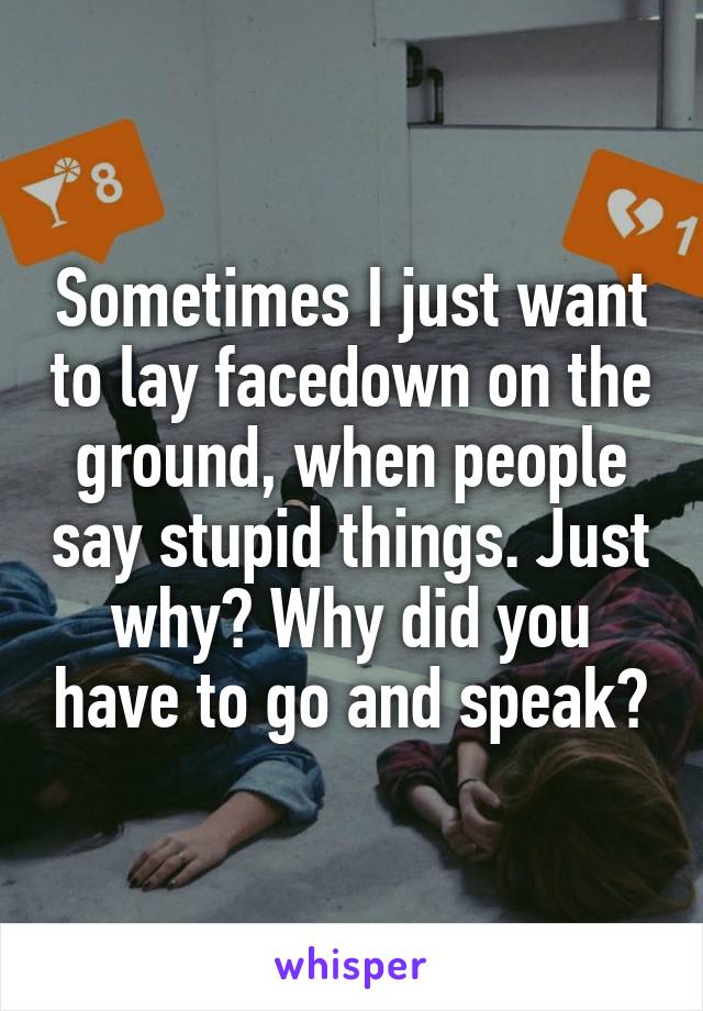 Sometimes I just want to lay facedown on the ground, when people say stupid things. Just why? Why did you have to go and speak?