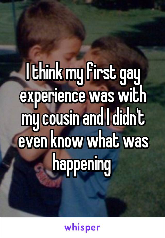 I think my first gay experience was with my cousin and I didn't even know what was happening 
