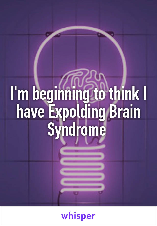 I'm beginning to think I have Expolding Brain Syndrome 