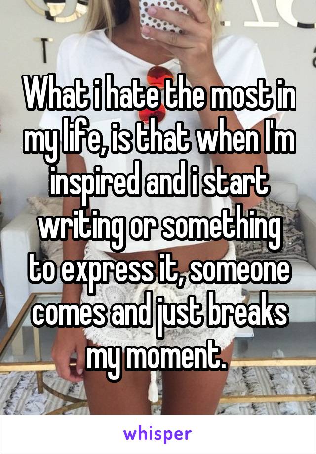 What i hate the most in my life, is that when I'm inspired and i start writing or something to express it, someone comes and just breaks my moment. 