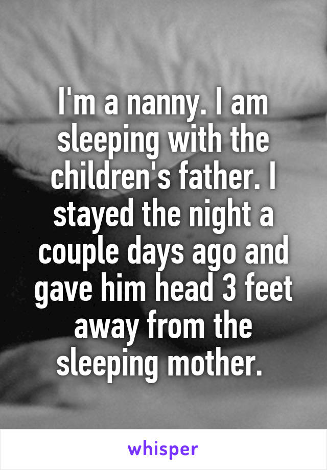I'm a nanny. I am sleeping with the children's father. I stayed the night a couple days ago and gave him head 3 feet away from the sleeping mother. 