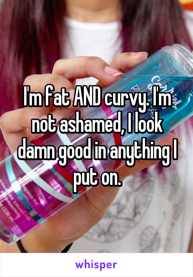 I'm fat AND curvy. I'm not ashamed, I look damn good in anything I put on.