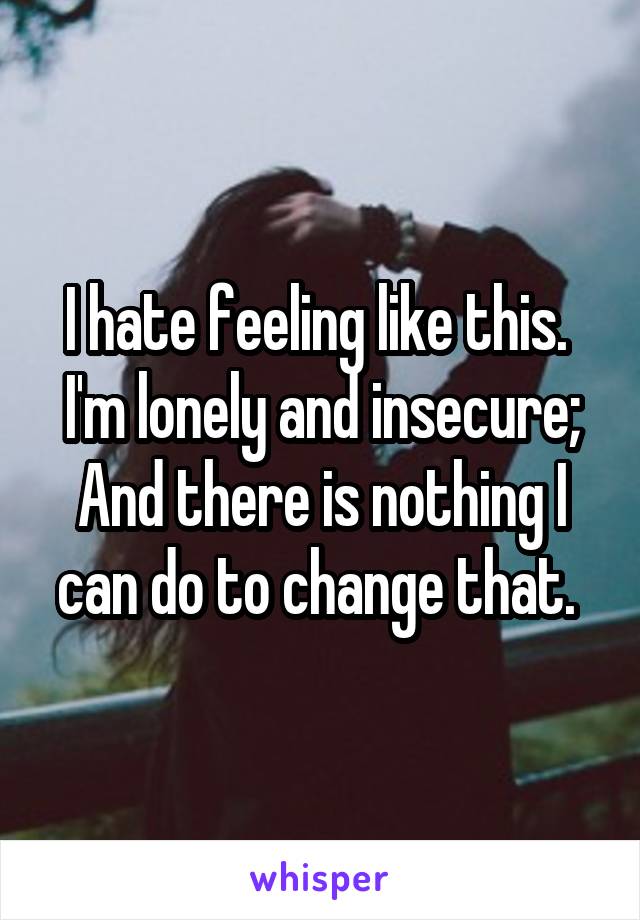 I hate feeling like this. 
I'm lonely and insecure;
And there is nothing I can do to change that. 