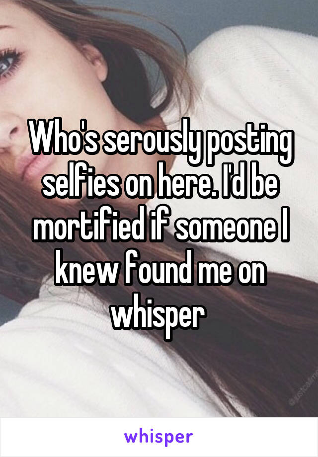 Who's serously posting selfies on here. I'd be mortified if someone I knew found me on whisper 