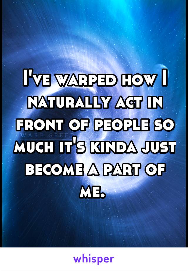 I've warped how I naturally act in front of people so much it's kinda just become a part of me. 