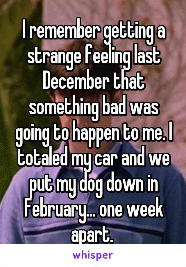 I remember getting a strange feeling last December that something bad was going to happen to me. I totaled my car and we put my dog down in February... one week apart. 