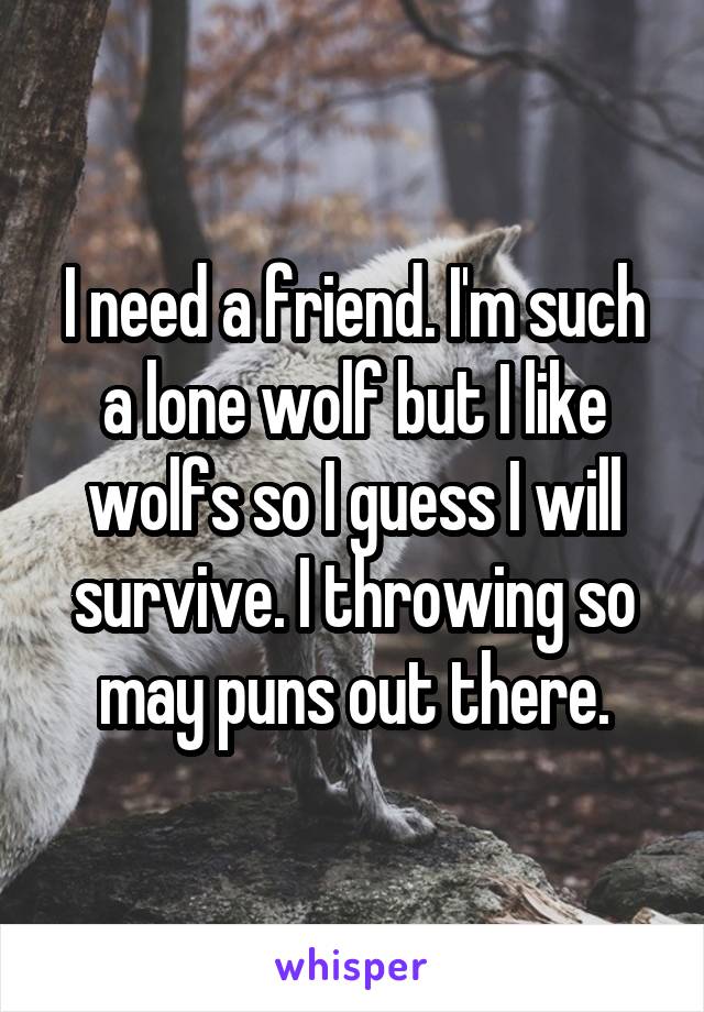 I need a friend. I'm such a lone wolf but I like wolfs so I guess I will survive. I throwing so may puns out there.