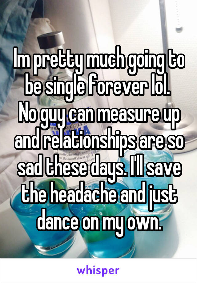 Im pretty much going to be single forever lol. 
No guy can measure up and relationships are so sad these days. I'll save the headache and just dance on my own.
