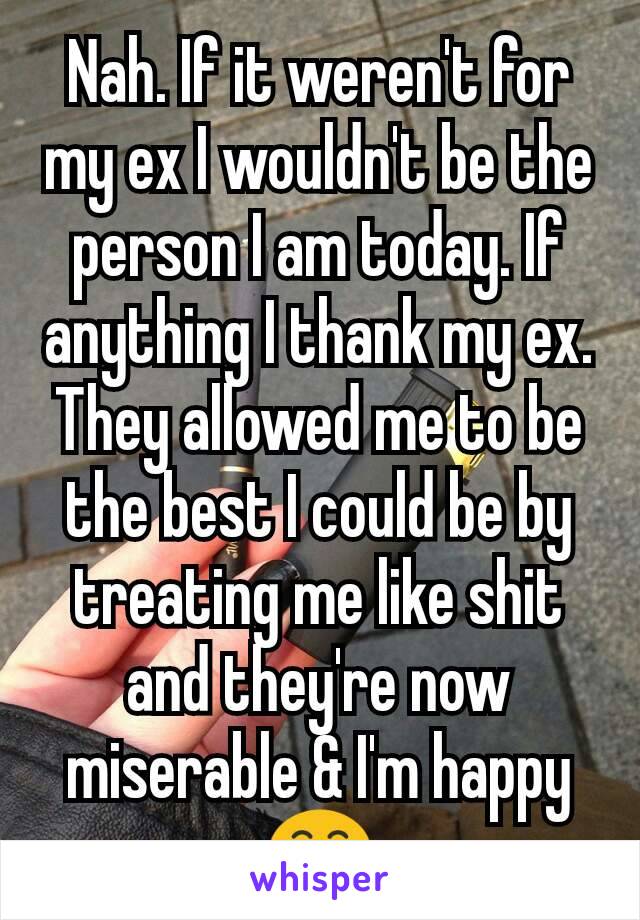Nah. If it weren't for my ex I wouldn't be the person I am today. If anything I thank my ex. They allowed me to be the best I could be by treating me like shit and they're now miserable & I'm happy 😁