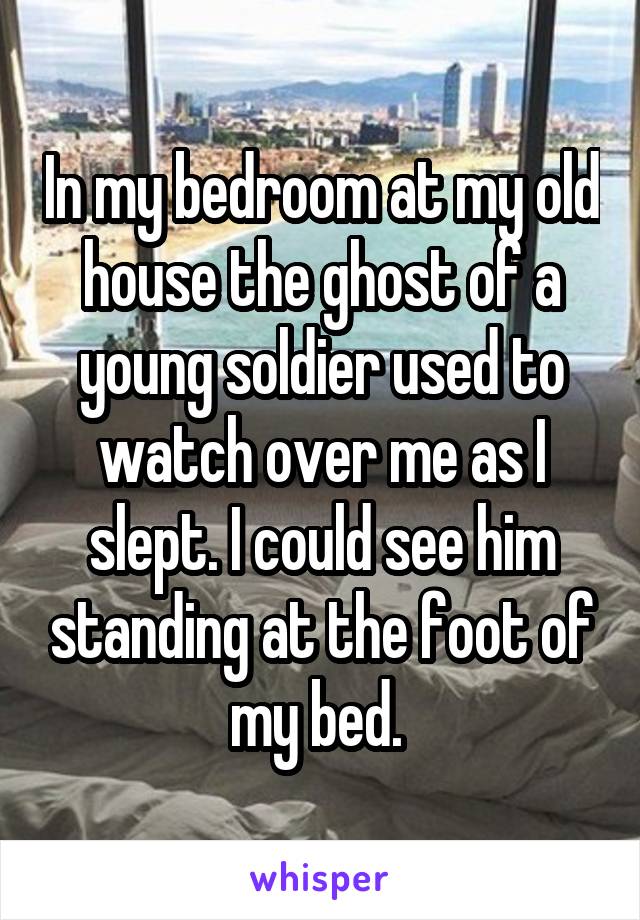 In my bedroom at my old house the ghost of a young soldier used to watch over me as I slept. I could see him standing at the foot of my bed. 