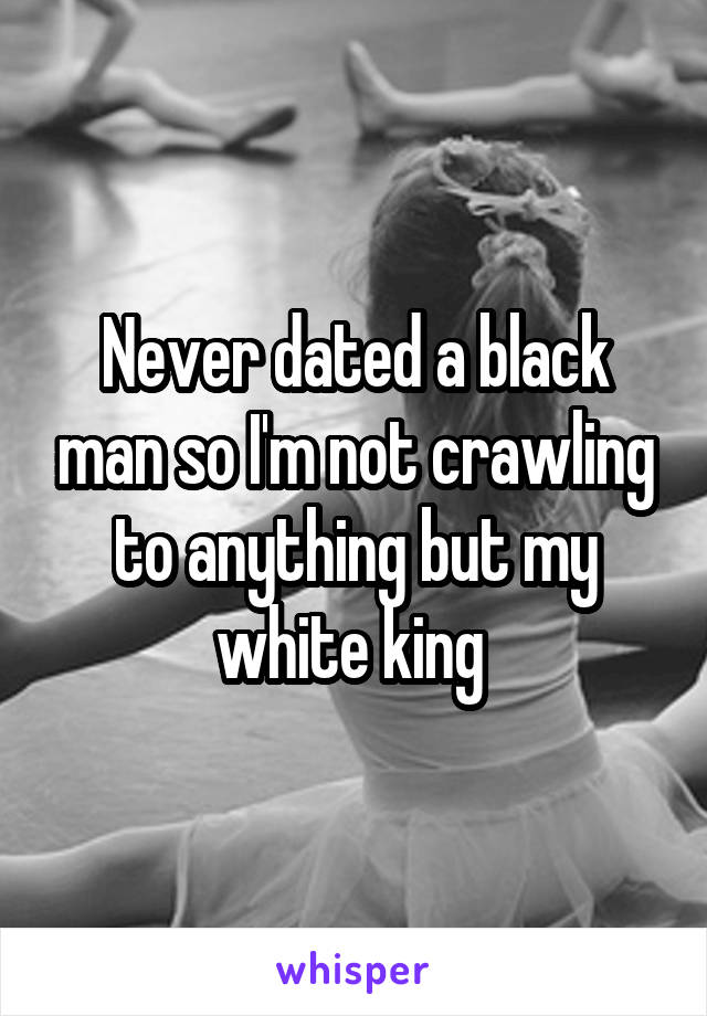 Never dated a black man so I'm not crawling to anything but my white king 
