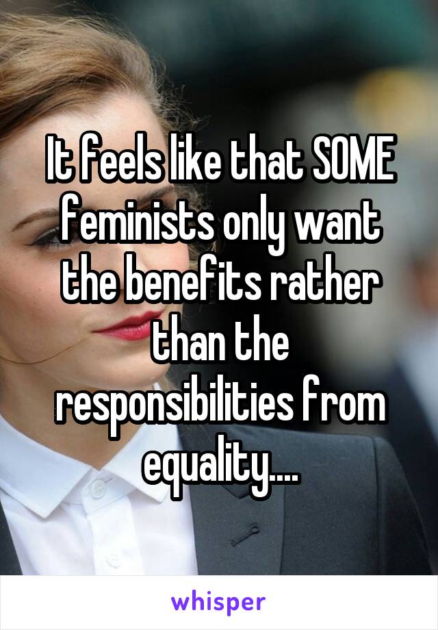 It feels like that SOME feminists only want the benefits rather than the responsibilities from equality....